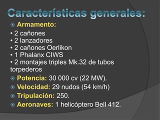  Armamento:
• 2 cañones
• 2 lanzadores
• 2 cañones Oerlikon
• 1 Phalanx CIWS
• 2 montajes triples Mk.32 de tubos
torpederos
 Potencia: 30 000 cv (22 MW).
 Velocidad: 29 nudos (54 km/h)
 Tripulación: 250.
 Aeronaves: 1 helicóptero Bell 412.
 