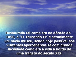 Restaurada tal como era na década de 1850, a “D. Fernando II” é actualmente um navio museu, sendo hoje possível aos visitantes aperceberem-se com grande facilidade como era a vida a bordo de uma fragata do século XIX. 