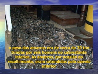 o peso das amarras era de cerca de 20 ton tiradas por seis homens no cabrestante inferior. As amarras, por ocasião do recolhimento, eram estendidas pelo convés inferior 