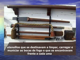 utensílios que se destinavam a limpar, carregar e municiar as bocas de fogo e que se encontravam frente a cada uma  