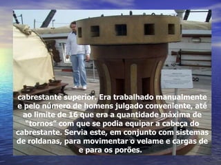 cabrestante superior. Era trabalhado manualmente e pelo número de homens julgado conveniente, até ao limite de 16 que era a quantidade máxima de “tornos” com que se podia equipar a cabeça do cabrestante. Servia este, em conjunto com sistemas de roldanas, para movimentar o velame e cargas de e para os porões.   