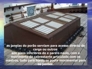 as janelas do porão serviam para acesso directo de carga ou outros  aos pisos inferiores do e para o navio, com o movimento do cabrestante articulado com os mastros, tudo para bordo se podia movimentar para os porões. 