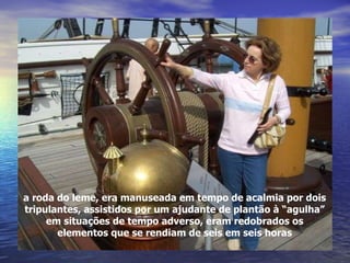 a roda do leme, era manuseada em tempo de acalmia por dois tripulantes, assistidos por um ajudante de plantão à “agulha” em situações de tempo adverso, eram redobrados os elementos que se rendiam de seis em seis horas 