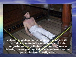 culpado julgado a bordo cumpria a pena à vista  de todos os mareantes, a pena poderia ir de vergastadas até grilheta (como o caso) reza a história, que os penitenciados se mandavam ao mar para não serem castigados   