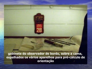 gabinete do observador de bordo, sobre a cama,  espalhados os vários aparelhos para pré-cálculo de orientação 