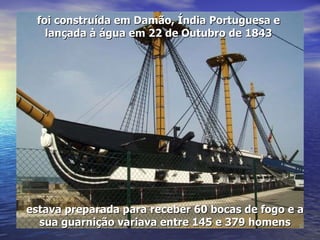foi construída em Damão, Índia Portuguesa e lançada à água em 22 de Outubro de 1843 estava preparada para receber 60 bocas de fogo e a sua guarnição variava entre 145 e 379 homens 