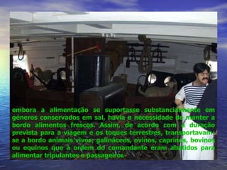 embora a alimentação se suportasse substancialmente em géneros conservados em sal, havia a necessidade de manter a bordo alimentos frescos. Assim, de acordo com a duração prevista para a viagem e os toques terrestres, transportavam-se a bordo animais vivos; galináceos, ovinos, caprinos, bovinos ou equinos que à ordem do comandante eram abatidos para alimentar tripulantes e passageiros 