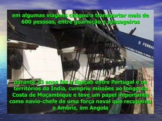 em algumas viagens chegou a transportar mais de 600 pessoas, entre guarnição e passageiros durante 33 anos fez a ligação entre Portugal e os territórios da Índia, cumpriu missões ao longo da Costa de Moçambique e teve um papel importante como navio-chefe de uma força naval que recuperou o Ambriz, em Angola 