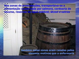 Nas zonas de arrecadações, transportava-se a alimentação conservada por salmora, cordoaria de recurso, reservas de água potável, álcool e outros também estas zonas eram caiadas pelos mesmos motivos que a enfermaria 