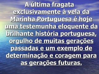A última fragata exclusivamente à vela da Marinha Portuguesa é hoje uma testemunha eloquente da brilhante história portuguesa, orgulho de muitas gerações passadas e um exemplo de determinação e coragem para as gerações futuras. 