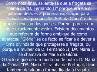 Como nota final, saliente-se que a fragata se chama de “D. Fernando II” porque era ele o patrono dela, e, a primeira explicação para “Glória” seria porque “Nª. Srª. da Glória” é de grande devoção dos goeses. Porém, parece que não é exactamente assim. Existem documentos que referem de forma ambígua de como apareceu “Glória” se de facto se ficaria a dever a uma divindade que protegesse a fragata, ou porque a mulher de D. Fernando II, Dª. Maria II se chamava de Maria da Glória. O facto é que de um modo ou de outro, D. Maria da Glória, “Dª. Maria II” rainha de Portugal, ficou também de alguma forma, ligada à fragata. 