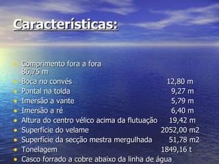 Características: Comprimento fora a fora 86,75 m Boca no convés 12,80 m Pontal na tolda   9,27 m Imersão a vante   5,79 m Imersão a ré   6,40 m Altura do centro vélico acima da flutuação  19,42 m Superfície do velame   2052,00 m2 Superfície da secção mestra mergulhada  51,78 m2 Tonelagem   1849,16 t Casco forrado a cobre abaixo da linha de água 