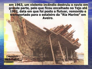 (imagem do folheto) em 1963, um violento incêndio destruiu o navio em grande parte, pelo que ficou encalhado no Tejo até 1992, data em que foi posto a flutuar, removido e transportado para o estaleiro da “Ria Marine” em Aveiro . 