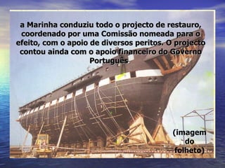 (imagem do folheto) a Marinha conduziu todo o projecto de restauro, coordenado por uma Comissão nomeada para o efeito, com o apoio de diversos peritos. O projecto contou ainda com o apoio financeiro do Governo Português .   