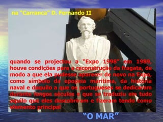quando se projectou a “Expo 1998” em 1989, houve condições para a reconstrução da fragata, de modo a que ela pudesse aparecer de novo na Expo, como símbolo da epopeia marítima, da história naval e daquilo a que os portugueses se dedicaram durante longos séculos e que se traduziu em tudo aquilo que eles descobriram e fizeram tendo como elemento principal  “ O MAR ” na “Carranca” D. Fernando II 
