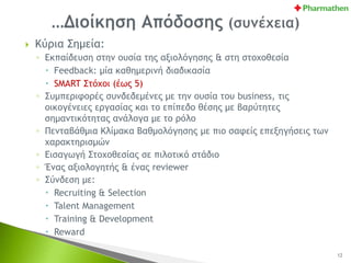  Κύρια Σημεία:
◦ Εκπαίδευση στην ουσία της αξιολόγησης & στη στοχοθεσία
 Feedback: μία καθημερινή διαδικασία
 SMART Στόχοι (έως 5)
◦ Συμπεριφορές συνδεδεμένες με την ουσία του business, τις
οικογένειες εργασίας και το επίπεδο θέσης με βαρύτητες
σημαντικότητας ανάλογα με το ρόλο
◦ Πενταβάθμια Κλίμακα Βαθμολόγησης με πιο σαφείς επεξηγήσεις των
χαρακτηρισμών
◦ Εισαγωγή Στοχοθεσίας σε πιλοτικό στάδιο
◦ Ένας αξιολογητής & ένας reviewer
◦ Σύνδεση με:
 Recruiting & Selection
 Talent Management
 Training & Development
 Reward
12
 