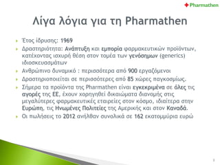  Έτος ίδρυσης: 1969
 Δραστηριότητα: Ανάπτυξη και εμπορία φαρμακευτικών προϊόντων,
κατέχοντας ισχυρή θέση στον τομέα των γενόσημων (generics)
ιδιοσκευασμάτων
 Ανθρώπινο δυναμικό : περισσότερα από 900 εργαζόμενοι
 Δραστηριοποιείται σε περισσότερες από 85 χώρες παγκοσμίως.
 Σήμερα τα προϊόντα της Pharmathen είναι εγκεκριμένα σε όλες τις
αγορές της ΕΕ, έχουν χορηγηθεί δικαιώματα διανομής στις
μεγαλύτερες φαρμακευτικές εταιρείες στον κόσμο, ιδιαίτερα στην
Ευρώπη, τις Ηνωμένες Πολιτείες της Αμερικής και στον Καναδά.
 Οι πωλήσεις το 2012 ανήλθαν συνολικά σε 162 εκατομμύρια ευρώ
2
 
