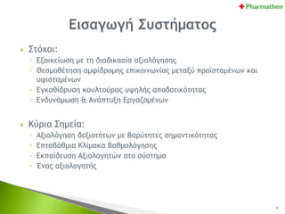  Στόχοι:
◦ Εξοικείωση με τη διαδικασία αξιολόγησης
◦ Θεσμοθέτηση αμφίδρομης επικοινωνίας μεταξύ προϊσταμένων και
υφισταμένων
◦ Εγκαθίδρυση κουλτούρας υψηλής αποδοτικότητας
◦ Ενδυνάμωση & Ανάπτυξη Εργαζομένων
 Κύρια Σημεία:
◦ Αξιολόγηση δεξιοτήτων με βαρύτητες σημαντικότητας
◦ Επταβάθμια Κλίμακα Βαθμολόγησης
◦ Εκπαίδευση Αξιολογητών στο σύστημα
◦ Ένας αξιολογητής
4
 