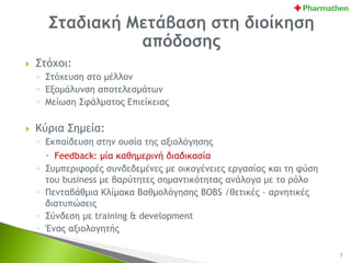  Στόχοι:
◦ Στόχευση στο μέλλον
◦ Εξομάλυνση αποτελεσμάτων
◦ Μείωση Σφάλματος Επιείκειας
 Κύρια Σημεία:
◦ Εκπαίδευση στην ουσία της αξιολόγησης
 Feedback: μία καθημερινή διαδικασία
◦ Συμπεριφορές συνδεδεμένες με οικογένειες εργασίας και τη φύση
του business με βαρύτητες σημαντικότητας ανάλογα με το ρόλο
◦ Πενταβάθμια Κλίμακα Βαθμολόγησης BOBS /θετικές – αρνητικές
διατυπώσεις
◦ Σύνδεση με training & development
◦ Ένας αξιολογητής
7
 