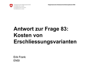 Eidgenössisches Nuklearsicherheitsinspektorat ENSI
Antwort zur Frage 83:
Kosten von
Erschliessungsvarianten
Erik Frank
ENSI
 