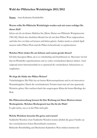 Wahl der Pfälzischen Weinkönigin 2011/2012

Name: Anna Katharina Hochdörffer


Warum willst Du Pfälzische Weinkönigin werden und seit wann verfolgst Du
dieses Ziel?
Schon seit ich ein kleines Mädchen bin (Meine Mutter war Pfälzische Weinprinzessin
1981/82). Durch den elterlichen Betrieb bin ich mit dem Pfälzer Wein aufgewachsen
und habe ihn von klein auf kennen und lieben gelernt. Zudem macht es einfach Spaß
unseren tollen Pfälzer Wein und die Pfälzer Lebensfreude zu repräsentieren.


Welchen Wein trinkst Du am liebsten und warum gerade diesen?
Ich liebe Sauvignon Blanc, da er so vielschichtig und fruchtbetont ist. Man kann viel mit
ihm im Weinkeller experimentieren und zu vielen verschiedenen Speisen trinken. Auch
aufgrund seiner Internationalität ist es spannend die verschiedenen Anbauweisen zu
vergleichen.


Wo liegt die Stärke des Pfälzer Weines?
Vielschichtigkeit: Die Pfalz hat ein breites Rebsortenspektrum und ist ein innovatives
Weinanbaugebiet. Durch die verschiedensten Terrains kann man auf eine spannende
Weinreise gehen. Hier wachsen durch das ausgewogene Klima die besten Rieslinge der
Welt.


Die Pfalzweinwerbung benutzt für Ihre Werbung mit Ihren Motiven immer
Werbesprüche. Welchen Werbespruch hast Du für die Pfalz?
Es gibt nichts, was es in der Pfalz nicht gibt.


Welche Weinfeste besuchst Du gerne und warum?
Nußdorfer Weinfest: Zum Nußdorfer Weinfest kommt jährlich die ganze Familie aus
den verschiedensten Ecken Deutschlands zusammen.
Birkweiler Weinfrühling und Ilbesheimer Kalmitfest: Wein trinken inmitten der
 