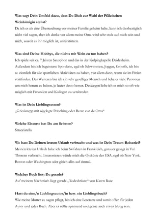 Was sagt Dein Umfeld dazu, dass Du Dich zur Wahl der Pfälzischen
Weinkönigin stellst?
Da ich es als eine Überraschung vor meiner Familie geheim halte, kann ich diesbezüglich
nicht viel sagen, aber ich denke vor allem meine Oma wird sehr stolz auf mich sein und
mich, soweit es ihr möglich ist, unterstützen.


Was sind Deine Hobbys, die nichts mit Wein zu tun haben?
Ich spiele seit ca. 7 Jahren Saxophon und das in der Kolpingkapelle Deidesheim.
Außerdem bin ich begeisterte Sportlerin, egal ob Schwimmen, Joggen, Crossfit, ich bin
so ziemlich für alle sportlichen Aktivitäten zu haben, vor allem dann, wenn sie im Freien
stattfinden. Des Weiteren bin ich ein sehr geselliger Mensch und liebe es viele Personen
um mich herum zu haben, je lauter desto besser. Deswegen liebe ich es mich so oft wie
möglich mit Freunden und Kollegen zu verabreden


Was ist Dein Lieblingsessen?
„Griesknepp mit oigelegte Persching oder Beere vun de Oma“


Welche Eissorte isst Du am liebsten?
Stracciatella


Wo hast Du Deinen letzten Urlaub verbracht und was ist Dein Traum-Reiseziel?
Meinen letzten Urlaub habe ich beim Skifahren in Frankreich, genauer gesagt in Val
Thorens verbracht. Interessieren würde mich die Ostküste der USA, egal ob New York,
Boston oder Washington oder gleich alles auf einmal.


Welches Buch liest Du gerade?
Auf meinem Nachttisch liegt gerade „Todesbräute“ von Karen Rose


Hast du eine/n Lieblingsautor/in bzw. ein Lieblingsbuch?
Wie meine Mutter zu sagen pflegt, bin ich eine Leseratte und somit offen für jeden
Autor und jedes Buch. Aber es sollte spannend und gerne auch etwas blutig sein.
 