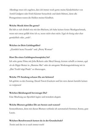 Allerdings muss ich zugeben, dass ich immer noch gerne meine Kinderbücher von
Astrid Lindgren oder Erich Kästner heraushole und darin blättere, denn alle
Protagonisten waren die Helden meiner Kindheit.


Welche Musik hörst Du gerne?
Da hält es sich ähnlich wie mit den Büchern, ich habe keinen festen Musikgeschmack,
wenn mir etwas gefällt höre ich es, wenn nicht eben nicht. Egal ob fetzig oder eher
gemächlich oder „uralt“.


Welches ist Dein Lieblingsfilm?
„Ziemlich beste Freunde“ und „Pretty Woman“


Hast Du einen Lieblingsschauspieler/in?
Ich sehe gerne Filme mit Julia Roberts oder Meryl Streep, letztere schafft es immer, egal
ob als Hippi-Mutter in „Mamma Mia“ oder als arrogante Modemagazinleitung wie in
„Der Teufel trägt Prada“ zu überzeugen.


Welche TV-Sendung schaust Du am liebsten?
Ich gehöre zu den Sonntag-Abend-Tatort-Guckern und bin stets darum bemüht keinen
zu verpassen!


Welchen Kleidungsstil bevorzugst Du?
Eine Mischung aus Sportlich-legère und trotzdem elegant.


Welche Blumen gefallen Dir am besten und warum?
Sonnenblumen, denn mit diesen Blumen verbinde ich automatisch Sommer, Sonne, gute
Laune.


Welchen Berufswunsch hattest du in der Grundschule?
Ärztin und das ist er auch immer noch!
 