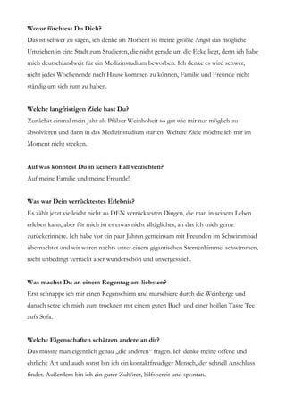 Wovor fürchtest Du Dich?
Das ist schwer zu sagen, ich denke im Moment ist meine größte Angst das mögliche
Umziehen in eine Stadt zum Studieren, die nicht gerade um die Ecke liegt, denn ich habe
mich deutschlandweit für ein Medizinstudium beworben. Ich denke es wird schwer,
nicht jedes Wochenende nach Hause kommen zu können, Familie und Freunde nicht
ständig um sich rum zu haben.


Welche langfristigen Ziele hast Du?
Zunächst einmal mein Jahr als Pfälzer Weinhoheit so gut wie mir nur möglich zu
absolvieren und dann in das Medizinstudium starten. Weitere Ziele möchte ich mir im
Moment nicht stecken.


Auf was könntest Du in keinem Fall verzichten?
Auf meine Familie und meine Freunde!


Was war Dein verrücktestes Erlebnis?
Es zählt jetzt vielleicht nicht zu DEN verrücktesten Dingen, die man in seinem Leben
erleben kann, aber für mich ist es etwas nicht alltägliches, an das ich mich gerne
zurückerinnere. Ich habe vor ein paar Jahren gemeinsam mit Freunden im Schwimmbad
übernachtet und wir waren nachts unter einem gigantischen Sternenhimmel schwimmen,
nicht unbedingt verrückt aber wunderschön und unvergesslich.


Was machst Du an einem Regentag am liebsten?
Erst schnappe ich mir einen Regenschirm und marschiere durch die Weinberge und
danach setze ich mich zum trocknen mit einem guten Buch und einer heißen Tasse Tee
aufs Sofa.


Welche Eigenschaften schätzen andere an dir?
Das müsste man eigentlich genau „die anderen“ fragen. Ich denke meine offene und
ehrliche Art und auch sonst bin ich ein kontaktfreudiger Mensch, der schnell Anschluss
findet. Außerdem bin ich ein guter Zuhörer, hilfsbereit und spontan.
 