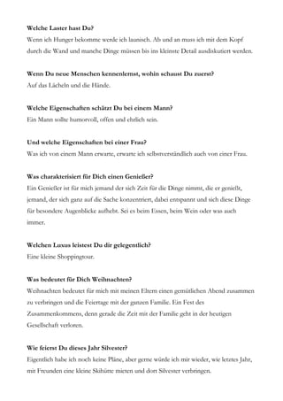 Welche Laster hast Du?
Wenn ich Hunger bekomme werde ich launisch. Ab und an muss ich mit dem Kopf
durch die Wand und manche Dinge müssen bis ins kleinste Detail ausdiskutiert werden.


Wenn Du neue Menschen kennenlernst, wohin schaust Du zuerst?
Auf das Lächeln und die Hände.


Welche Eigenschaften schätzt Du bei einem Mann?
Ein Mann sollte humorvoll, offen und ehrlich sein.


Und welche Eigenschaften bei einer Frau?
Was ich von einem Mann erwarte, erwarte ich selbstverständlich auch von einer Frau.


Was charakterisiert für Dich einen Genießer?
Ein Genießer ist für mich jemand der sich Zeit für die Dinge nimmt, die er genießt,
jemand, der sich ganz auf die Sache konzentriert, dabei entspannt und sich diese Dinge
für besondere Augenblicke aufhebt. Sei es beim Essen, beim Wein oder was auch
immer.


Welchen Luxus leistest Du dir gelegentlich?
Eine kleine Shoppingtour.


Was bedeutet für Dich Weihnachten?
Weihnachten bedeutet für mich mit meinen Eltern einen gemütlichen Abend zusammen
zu verbringen und die Feiertage mit der ganzen Familie. Ein Fest des
Zusammenkommens, denn gerade die Zeit mit der Familie geht in der heutigen
Gesellschaft verloren.


Wie feierst Du dieses Jahr Silvester?
Eigentlich habe ich noch keine Pläne, aber gerne würde ich mir wieder, wie letztes Jahr,
mit Freunden eine kleine Skihütte mieten und dort Silvester verbringen.
 