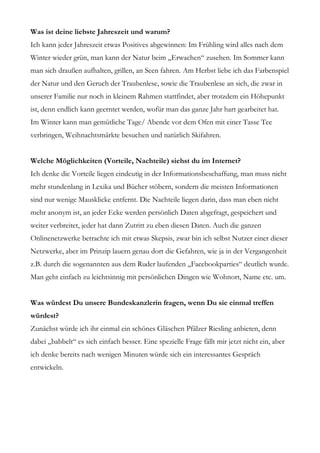 Was ist deine liebste Jahreszeit und warum?
Ich kann jeder Jahreszeit etwas Positives abgewinnen: Im Frühling wird alles nach dem
Winter wieder grün, man kann der Natur beim „Erwachen“ zusehen. Im Sommer kann
man sich draußen aufhalten, grillen, an Seen fahren. Am Herbst liebe ich das Farbenspiel
der Natur und den Geruch der Traubenlese, sowie die Traubenlese an sich, die zwar in
unserer Familie nur noch in kleinem Rahmen stattfindet, aber trotzdem ein Höhepunkt
ist, denn endlich kann geerntet werden, wofür man das ganze Jahr hart gearbeitet hat.
Im Winter kann man gemütliche Tage/ Abende vor dem Ofen mit einer Tasse Tee
verbringen, Weihnachtsmärkte besuchen und natürlich Skifahren.


Welche Möglichkeiten (Vorteile, Nachteile) siehst du im Internet?
Ich denke die Vorteile liegen eindeutig in der Informationsbeschaffung, man muss nicht
mehr stundenlang in Lexika und Bücher stöbern, sondern die meisten Informationen
sind nur wenige Mausklicke entfernt. Die Nachteile liegen darin, dass man eben nicht
mehr anonym ist, an jeder Ecke werden persönlich Daten abgefragt, gespeichert und
weiter verbreitet, jeder hat dann Zutritt zu eben diesen Daten. Auch die ganzen
Onlinenetzwerke betrachte ich mit etwas Skepsis, zwar bin ich selbst Nutzer einer dieser
Netzwerke, aber im Prinzip lauern genau dort die Gefahren, wie ja in der Vergangenheit
z.B. durch die sogenannten aus dem Ruder laufenden „Facebookparties“ deutlich wurde.
Man geht einfach zu leichtsinnig mit persönlichen Dingen wie Wohnort, Name etc. um.


Was würdest Du unsere Bundeskanzlerin fragen, wenn Du sie einmal treffen
würdest?
Zunächst würde ich ihr einmal ein schönes Gläschen Pfälzer Riesling anbieten, denn
dabei „babbelt“ es sich einfach besser. Eine spezielle Frage fällt mir jetzt nicht ein, aber
ich denke bereits nach wenigen Minuten würde sich ein interessantes Gespräch
entwickeln.
 