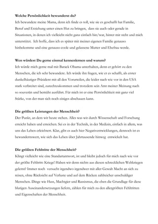 Welche Persönlichkeit bewunderst du?
Ich bewundere meine Mama, denn ich finde es toll, wie sie es geschafft hat Familie,
Beruf und Erziehung unter einen Hut zu bringen, dass sie auch oder gerade in
Situationen, in denen ich vielleicht nicht ganz einfach bin/war, hinter mir steht und mich
unterstützt. Ich hoffe, dass ich es später mit meiner eigenen Familie genauso
hinbekomme und eine genauso coole und gelassene Mutter und Ehefrau werde.


Wen würdest Du gerne einmal kennenlernen und warum?
Ich würde mich gerne mal mit Barack Obama unterhalten, denn er gehört zu den
Menschen, die ich sehr bewundere. Ich würde ihn fragen, wie er es schafft, als erster
dunkelhäutiger Präsident mit all den Vorurteilen, die leider nach wie vor in den USA
stark verbreitet sind, zurechtzukommen und trotzdem sein Amt meiner Meinung nach
so souverän und bemüht ausführt. Für mich ist er eine Persönlichkeit mit ganz viel
Stärke, von der man sich noch einiges abschauen kann.


Die größten Leistungen der Menschheit?
Der Punkt, an dem wir heute stehen. Alles was wir durch Wissenschaft und Forschung
erreicht haben und erreichen. Sei es in der Technik, in der Medizin, einfach in allem, was
uns das Leben erleichtert. Klar, gibt es auch hier Negativentwicklungen, dennoch ist es
bewundernswert, wie sich das Leben über Jahrtausende hinweg entwickelt hat.


Die größten Fehltritte der Menschheit?
Klingt vielleicht wie eine Standartantwort, ist und bleibt jedoch für mich nach wie vor
der größte Fehltritt: Kriege! Haben wir denn nichts aus diesen schrecklichen Weltkriegen
gelernt? Immer noch versucht irgendwo irgendwer mit aller Gewalt Macht an sich zu
reisen, ohne Rücksicht auf Verluste und auf dem Rücken zahlreicher unschuldiger
Menschen. Dinge wie Hass, Machtgier und Rassismus, die eben die Grundlage für diese
blutigen Auseinandersetzungen liefern, zählen für mich zu den allergrößten Fehltritten
und Eigenschaften der Menschheit.
 