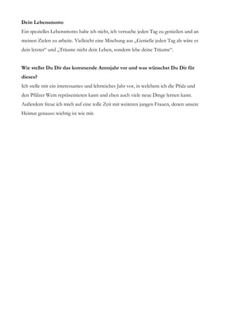 Dein Lebensmotto
Ein spezielles Lebensmotto habe ich nicht, ich versuche jeden Tag zu genießen und an
meinen Zielen zu arbeite. Vielleicht eine Mischung aus „Genieße jeden Tag als wäre es
dein letzter“ und „Träume nicht dein Leben, sondern lebe deine Träume“.


Wie stellst Du Dir das kommende Amtsjahr vor und was wünschst Du Dir für
dieses?
Ich stelle mir ein interessantes und lehrreiches Jahr vor, in welchem ich die Pfalz und
den Pfälzer Wein repräsentieren kann und eben auch viele neue Dinge lernen kann.
Außerdem freue ich mich auf eine tolle Zeit mit weiteren jungen Frauen, denen unsere
Heimat genauso wichtig ist wie mir.
 