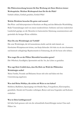 Die Pfalzweinwerbung benutzt für Ihre Werbung mit Ihren Motiven immer
Werbesprüche. Welchen Werbespruch hast Du für die Pfalz?
Einfach erleben, Einfach genießen, Einfach Pfalz!


Welche Weinfeste besuchst Du gerne und warum?
Das Wein- und Sektsymposium in Herxheim am Berg und den Birkweiler Weinfrühling.
Beide Veranstaltungen sind von einem wunderschönen Ambiente und einer malerischen
Landschaft geprägt, wo die Menschen in harmonischer Stimmung zusammensitzen und
genüsslich die hiesigen Weine schlürfen.


Hast Du eine Weinkönigin als Vorbild?
Die erste Weinkönigin, die ich kennenlernen durfte und die mich damals zur
Herxheimer Weinprinzessin krönte, war Katja Schweder. Ich habe sie als eine charmante
und dennoch schlagfertige Repräsentantin in Erinnerung, die ich bis heute sehr schätze.


Was magst Du an der Pfälzer Mentalität besonders gerne?
Die Offenheit, Geselligkeit, Spontanität und die Art, das Leben zu genießen.


Was sagt Dein Umfeld dazu, dass Du Dich zur Wahl der Pfälzischen
Weinkönigin stellst?
Meine Familie, Freunde und Bekannte freuen sich sehr und haben mir ihre
Unterstützung angeboten.


Was sind Deine Hobbys, die nichts mit Wein zu tun haben?
Skifahren, Radfahren, Spaziergänge mit Hündin Maya, Fotografieren, Klavierspielen,
gemütliche Abende mit Freunden verbringen, Reisen und neue Gegenden und Kulturen
entdecken


Was ist Dein Lieblingsessen?
Ich liebe Sushi genauso sehr wie die schmackhafte Kartoffelsuppe meiner Oma nach
Pfälzer Art.
 