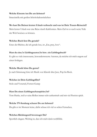 Welche Eissorte isst Du am liebsten?
Stracciatella mit großen Schokoladenstückchen


Wo hast Du Deinen letzten Urlaub verbracht und was ist Dein Traum-Reiseziel?
Mein letzter Urlaub war eine Reise durch Kalifornien. Mein Ziel ist es noch weite Teile
der Welt bereisen zu können.


Welches Buch liest Du gerade?
Eines der Bücher, die ich gerade lese, ist „Eat, pray, love“.


Hast du eine/n Lieblingsautor/in bzw. ein Lieblingsbuch?
Es gibt so viele interessante, bewundernswerte Autoren, da möchte ich mich ungern auf
einen festlegen.


Welche Musik hörst Du gerne?
Je nach Stimmung höre ich Musik von Klassik über Jazz, Pop bis Rock.


Welches ist Dein Lieblingsfilm?
Stolz und Vorurteil, Forrest Gump


Hast Du einen Lieblingsschauspieler/in?
Tom Hanks, weil er seine Rollen immer sehr authentisch und mit viel Passion spielt.


Welche TV-Sendung schaust Du am liebsten?
Da gibt es im Moment keine, dafür schaue ich viel zu selten Fernsehen.


Welchen Kleidungsstil bevorzugst Du?
Sportlich-elegant. Wichtig ist, dass ich mich darin wohlfühle.
 