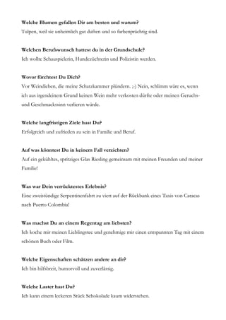 Welche Blumen gefallen Dir am besten und warum?
Tulpen, weil sie unheimlich gut duften und so farbenprächtig sind.


Welchen Berufswunsch hattest du in der Grundschule?
Ich wollte Schauspielerin, Hundezüchterin und Polizistin werden.


Wovor fürchtest Du Dich?
Vor Weindieben, die meine Schatzkammer plündern. ;-) Nein, schlimm wäre es, wenn
ich aus irgendeinem Grund keinen Wein mehr verkosten dürfte oder meinen Geruchs-
und Geschmackssinn verlieren würde.


Welche langfristigen Ziele hast Du?
Erfolgreich und zufrieden zu sein in Familie und Beruf.


Auf was könntest Du in keinem Fall verzichten?
Auf ein gekühltes, spritziges Glas Riesling gemeinsam mit meinen Freunden und meiner
Familie!


Was war Dein verrücktestes Erlebnis?
Eine zweistündige Serpentinenfahrt zu viert auf der Rückbank eines Taxis von Caracas
nach Puerto Colombia!


Was machst Du an einem Regentag am liebsten?
Ich koche mir meinen Lieblingstee und genehmige mir einen entspannten Tag mit einem
schönen Buch oder Film.


Welche Eigenschaften schätzen andere an dir?
Ich bin hilfsbreit, humorvoll und zuverlässig.


Welche Laster hast Du?
Ich kann einem leckeren Stück Schokolade kaum widerstehen.
 