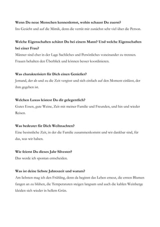 Wenn Du neue Menschen kennenlernst, wohin schaust Du zuerst?
Ins Gesicht und auf die Mimik, denn die verrät mir zunächst sehr viel über die Person.


Welche Eigenschaften schätzt Du bei einem Mann? Und welche Eigenschaften
bei einer Frau?
Männer sind eher in der Lage Sachliches und Persönliches voneinander zu trennen.
Frauen behalten den Überblick und können besser koordinieren.


Was charakterisiert für Dich einen Genießer?
Jemand, der ab und zu die Zeit vergisst und sich einfach auf den Moment einlässt, der
ihm gegeben ist.


Welchen Luxus leistest Du dir gelegentlich?
Gutes Essen, gute Weine, Zeit mit meiner Familie und Freunden, und hin und wieder
Reisen.


Was bedeutet für Dich Weihnachten?
Eine besinnliche Zeit, in der die Familie zusammenkommt und wir dankbar sind, für
das, was wir haben.


Wie feierst Du dieses Jahr Silvester?
Das werde ich spontan entscheiden.


Was ist deine liebste Jahreszeit und warum?
Am liebsten mag ich den Frühling, denn da beginnt das Leben erneut, die ersten Blumen
fangen an zu blühen, die Temperaturen steigen langsam und auch die kahlen Weinberge
kleiden sich wieder in hellem Grün.
 