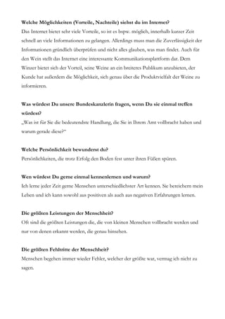 Welche Möglichkeiten (Vorteile, Nachteile) siehst du im Internet?
Das Internet bietet sehr viele Vorteile, so ist es bspw. möglich, innerhalb kurzer Zeit
schnell an viele Informationen zu gelangen. Allerdings muss man die Zuverlässigkeit der
Informationen gründlich überprüfen und nicht alles glauben, was man findet. Auch für
den Wein stellt das Internet eine interessante Kommunikationsplattform dar. Dem
Winzer bietet sich der Vorteil, seine Weine an ein breiteres Publikum anzubieten, der
Kunde hat außerdem die Möglichkeit, sich genau über die Produktvielfalt der Weine zu
informieren.


Was würdest Du unsere Bundeskanzlerin fragen, wenn Du sie einmal treffen
würdest?
„Was ist für Sie die bedeutendste Handlung, die Sie in Ihrem Amt vollbracht haben und
warum gerade diese?“


Welche Persönlichkeit bewunderst du?
Persönlichkeiten, die trotz Erfolg den Boden fest unter ihren Füßen spüren.


Wen würdest Du gerne einmal kennenlernen und warum?
Ich lerne jeder Zeit gerne Menschen unterschiedlichster Art kennen. Sie bereichern mein
Leben und ich kann sowohl aus positiven als auch aus negativen Erfahrungen lernen.


Die größten Leistungen der Menschheit?
Oft sind die größten Leistungen die, die von kleinen Menschen vollbracht werden und
nur von denen erkannt werden, die genau hinsehen.


Die größten Fehltritte der Menschheit?
Menschen begehen immer wieder Fehler, welcher der größte war, vermag ich nicht zu
sagen.
 