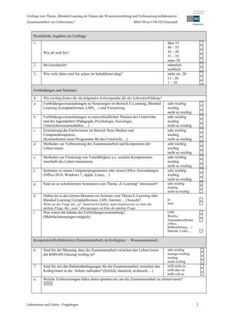 Umfrage zum Thema „Blended Learning als Chance der Wissensvermittlung und Verbesserung kollaborativer
Zusammenarbeit von Lehrerinnen.“                                           Mittl Oliver CO6 FH Eisenstadt



    Persönliche Angaben zur Umfrage
    1.                                                                                            über 55
                                                                                                  46 – 55
           Wie alt sind Sie?                                                                      36 – 45
                                                                                                  31 – 35
                                                                                                  unter 30
    2.     Ihr Geschlecht?                                                                        männlich
                                                                                                  weiblich
    3.     Wie viele Jahre sind Sie schon im Schuldienst tätig?                                   mehr als 20
                                                                                                  11 - 20
                                                                                                  1 – 10

    Fortbildungen und Seminare

    4.     Wie wichtig finden Sie die folgenden Schwerpunkte für die Lehrerfortbildung?
    a.     Fortbildungsveranstaltungen zu Neuerungen im Bereich E-Learning, Blended               sehr wichtig
           Learning (Lernplattformen, LMS,…) und Vernetzung                                       wichtig
                                                                                                  nicht so wichtig
    b.     Fortbildungsveranstaltungen zu unterschiedlichen Themen des Unterrichts                sehr wichtig
           und der Jugendarbeit (Pädagogik, Psychologie, Soziologie,                              wichtig
           Unterrichtswissenschaften,…)                                                           nicht so wichtig
    c.     Erweiterung des Fachwissens im Bereich Neue Medien und                                 sehr wichtig
           Computerkompetenz.                                                                     wichtig
           (Kennenlernen neuer Programme für den Unterricht,…)                                    nicht so wichtig
    d.     Methoden zur Verbesserung der Zusammenarbeit und Kooperation der                       sehr wichtig
           Lehrer/innen.                                                                          wichtig
                                                                                                  nicht so wichtig
    e.     Methoden zur Förderung von Teamfähigkeit u.a. sozialen Kompetenzen                     sehr wichtig
           innerhalb des Lehrer/innenteams                                                        wichtig
                                                                                                  nicht so wichtig
    f.     Seminare zu neuen Computerprogrammen oder neuen Office Anwendungen                     sehr wichtig
           (Office 2010, Windows 7, Apple, Linux,…)                                               wichtig
                                                                                                  nicht so wichtig
    g.     Sind sie an schulinternen Seminaren zum Thema „E-Learning“ interessiert?               sehr wichtig
                                                                                                  wichtig
                                                                                                  nicht so wichtig
    h.     Haben sie in den letzten Monaten ein Seminar zum Thema E-Learning oder
           Blended Learning (Lernplattformen, LMS, Internet,…) besucht?                           ja
           Wenn sie die Frage mit „ja“ beantwortet haben, dann beantworten sie bitte die          nein
           nächste Frage. Bei „nein“ überspringen sie bitte die nächste Frage
    i.     Was waren die Inhalte der Fortbildungsveranstaltung?                                   LMS
           (Mehrfachnennungen möglich)                                                            WebAs
                                                                                                  Anwendersoftware
                                                                                                  (Office,
                                                                                                  Bildbearbeitung,…)
                                                                                                  Internet, Links,…

    Kooperation/Kollaboration (Zusammenarbeit) im Kollegium - Wissensaustausch

    6.     Sind Sie der Meinung, dass die Zusammenarbeit zwischen den Lehrer/innen                sehr wichtig
           der KMS-HS Güssing wichtig ist?                                                        weniger wichtig
                                                                                                  wichtig
                                                                                                  nicht wichtig
    7.     Sind Sie mit den Rahmenbedingungen für die Zusammenarbeit zwischen den                 trifft nicht zu
           Kolleg/innen in der Schule zufrieden? (Zeitlich, räumlich, technisch,…)                trifft eher zu
                                                                                                  trifft voll zu
    a.     Welche Verbesserungen fallen ihnen spontan ein, um die Zusammenarbeit zu intensivieren?




Lehrerinnen und Lehrer - Fragebogen                                                                                    2
 