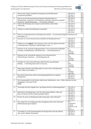 Umfrage zum Thema „Blended Learning als Chance der Wissensvermittlung und Verbesserung kollaborativer
Zusammenarbeit von Lehrerinnen.“                                        Mittl Oliver CO6 FH Eisenstadt


    8.     Wird an ihrer Schule Teamarbeit, Kooperation und Kollaboration                      trifft nicht zu
           systematisch gefördert?                                                             trifft eher zu
                                                                                               trifft voll zu
    9.     Sind sie mit den Kommunikationsstrukturen (Weiterleitung von                        trifft nicht zu
           Informationen, Austausch von Neuigkeiten, Fachlicher Austausch, geregelter          trifft eher zu
           Austausch, Teambesprechungen,….) der Schule zufrieden?                              trifft voll zu
    10.    Sind sie der Meinung, dass ein gutes soziales Klima in der Schule                   trifft nicht zu
           vorherrscht.                                                                        trifft eher zu
                                                                                               trifft voll zu
    11.    Arbeiten sie selbst mit Kolleg/innen zusammen?                                      trifft nicht zu
                                                                                               trifft eher zu
                                                                                               trifft voll zu
    12.    Wenn sie an Zusammenarbeit mit Kolleg/innen denken – wie oft kommen folgende Situationen im
           Schulalltag vor?
    a.     Tauschen sie Unterrichtsmaterialien und Ideen mit Kolleg/innen aus?                 trifft nicht zu
                                                                                               trifft eher zu
                                                                                               trifft voll zu
    b.     Erhalten sie auch digitale Unterrichtsmaterialien für den eigenen Unterricht        trifft nicht zu
           von Kolleg/innen? (Handouts, Onlineübungen, Links,…)                                trifft eher zu
                                                                                               trifft voll zu
    c.     Stimmen sie die Auswahl computergestützter Unterrichtsmethoden (Blended             nie
           Learning, Lernplattformen, Cyberhomework,…) mit Kolleg/innen ab.                    selten
                                                                                               manchmal
                                                                                               regelmäßig
    d      Stimmen sie die Auswahl der digitalen Unterrichtsmaterialien                        nie
           (Onlineübungen, Handouts,…) mit Kolleg/innen ab.                                    selten
                                                                                               manchmal
                                                                                               regelmäßig
    e.     Tauschen sie Unterrichtserfahrungen (Best Practice, gut gelungene                   nie
           Stunden,…) mit Kolleg/innen oder im Team aus.                                       selten
                                                                                               manchmal
                                                                                               regelmäßig
    f.     Interessante Seminare und Inhalte geben sie auch online an Kolleg/innen             nie
           weiter. (Mail, Social Media,…)                                                      selten
                                                                                               manchmal
                                                                                               regelmäßig
    g.     Das Internet bietet ihnen mehr Vernetzungsmöglichkeiten mit anderen                 trifft nicht zu
           Kolleg/innen.                                                                       trifft eher zu
                                                                                               trifft voll zu
    h.     Die Zusammenarbeit in der Schule würde besser funktionieren, wenn…(Bitte schreiben Sie ihre
           Anregungen in das graue Feld.)


    13.    Verwenden Sie den Computer bzw. das Internet für ihre Vorbereitungsarbeit?          trifft nicht zu
                                                                                               trifft eher zu
                                                                                               trifft voll zu
    14.    Informieren Sie Kolleg/innen, wenn Sie interessante Inhalten, Links und             trifft nicht zu
           Ideen im Internet für ihre Stunden gefunden haben?                                  trifft eher zu
                                                                                               trifft voll zu
    15.    Werden Sie auch von Kolleg/innen über interessante Links informiert?                trifft nicht zu
                                                                                               trifft eher zu
                                                                                               trifft voll zu
    16.    Wie werden Sie von Kolleg/innen über Neuigkeiten oder Links informiert?             Mail
           (Mehrfachnennungen möglich)                                                         Lernplattform
                                                                                               Facebook
                                                                                               Gespräche in der
                                                                                               Pause
                                                                                               Schulserver
    17.    Verwenden sie in der Zusammenarbeit mit Kolleg/innen auch das Internet              trifft nicht zu
           oder soziale Medien (Facebook)?                                                     trifft eher zu
                                                                                               trifft voll zu




Lehrerinnen und Lehrer - Fragebogen                                                                               3
 