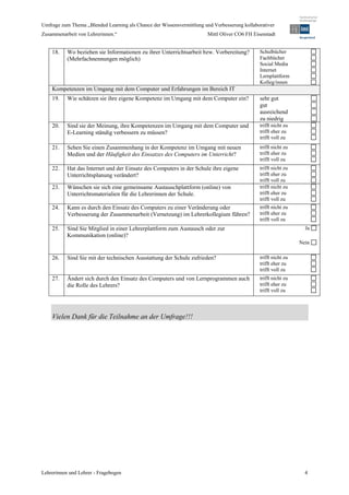 Umfrage zum Thema „Blended Learning als Chance der Wissensvermittlung und Verbesserung kollaborativer
Zusammenarbeit von Lehrerinnen.“                                        Mittl Oliver CO6 FH Eisenstadt


    18.    Wo beziehen sie Informationen zu ihrer Unterrichtsarbeit bzw. Vorbereitung?         Schulbücher
           (Mehrfachnennungen möglich)                                                         Fachbücher
                                                                                               Social Media
                                                                                               Internet
                                                                                               Lernplattform
                                                                                               Kolleg/innen
    Kompetenzen im Umgang mit dem Computer und Erfahrungen im Bereich IT
    19.    Wie schätzen sie ihre eigene Kompetenz im Umgang mit dem Computer ein?              sehr gut
                                                                                               gut
                                                                                               ausreichend
                                                                                               zu niedrig
    20.    Sind sie der Meinung, ihre Kompetenzen im Umgang mit dem Computer und               trifft nicht zu
           E-Learning ständig verbessern zu müssen?                                            trifft eher zu
                                                                                               trifft voll zu
    21.    Sehen Sie einen Zusammenhang in der Kompetenz im Umgang mit neuen                   trifft nicht zu
           Medien und der Häufigkeit des Einsatzes des Computers im Unterricht?                trifft eher zu
                                                                                               trifft voll zu
    22.    Hat das Internet und der Einsatz des Computers in der Schule ihre eigene            trifft nicht zu
           Unterrichtsplanung verändert?                                                       trifft eher zu
                                                                                               trifft voll zu
    23.    Wünschen sie sich eine gemeinsame Austauschplattform (online) von                   trifft nicht zu
           Unterrichtsmaterialien für die Lehrerinnen der Schule.                              trifft eher zu
                                                                                               trifft voll zu
    24.    Kann es durch den Einsatz des Computers zu einer Veränderung oder                   trifft nicht zu
           Verbesserung der Zusammenarbeit (Vernetzung) im Lehrerkollegium führen?             trifft eher zu
                                                                                               trifft voll zu
    25.    Sind Sie Mitglied in einer Lehrerplattform zum Austausch oder zur                                       Ja
           Kommunikation (online)?
                                                                                                                 Nein

    26.    Sind Sie mit der technischen Ausstattung der Schule zufrieden?                      trifft nicht zu
                                                                                               trifft eher zu
                                                                                               trifft voll zu
    27.    Ändert sich durch den Einsatz des Computers und von Lernprogrammen auch             trifft nicht zu
           die Rolle des Lehrers?                                                              trifft eher zu
                                                                                               trifft voll zu




    Vielen Dank für die Teilnahme an der Umfrage!!!




Lehrerinnen und Lehrer - Fragebogen                                                                                4
 