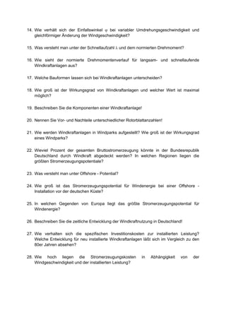 14. Wie verhält sich der Einfallswinkel ϕ bei variabler Umdrehungsgeschwindigkeit und
    gleichförmiger Änderung der Windgeschwindigkeit?

15. Was versteht man unter der Schnellaufzahl λ und dem normierten Drehmoment?

16. Wie sieht der normierte Drehmomentenverlauf für langsam- und schnellaufende
    Windkraftanlagen aus?

17. Welche Bauformen lassen sich bei Windkraftanlagen unterscheiden?

18. Wie groß ist der Wirkungsgrad von Windkraftanlagen und welcher Wert ist maximal
    möglich?

19. Beschreiben Sie die Komponenten einer Windkraftanlage!

20. Nennen Sie Vor- und Nachteile unterschiedlicher Rotorblattanzahlen!

21. Wie werden Windkraftanlagen in Windparks aufgestellt? Wie groß ist der Wirkungsgrad
    eines Windparks?

22. Wieviel Prozent der gesamten Bruttostromerzeugung könnte in der Bundesrepublik
    Deutschland durch Windkraft abgedeckt werden? In welchen Regionen liegen die
    größten Stromerzeugungspotentiale?

23. Was versteht man unter Offshore - Potential?

24. Wie groß ist das Stromerzeugungspotential für Windenergie bei einer Offshore -
    Installation vor der deutschen Küste?

25. In welchen Gegenden von Europa liegt das größte Stromerzeugungspotential für
    Windenergie?

26. Beschreiben Sie die zeitliche Entwicklung der Windkraftnutzung in Deutschland!

27. Wie verhalten sich die spezifischen Investitionskosten zur installierten Leistung?
    Welche Entwicklung für neu installierte Windkraftanlagen läßt sich im Vergleich zu den
    80er Jahren absehen?

28. Wie hoch liegen die Stromerzeugungskosten               in   Abhängigkeit    von   der
    Windgeschwindigkeit und der installierten Leistung?
 