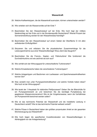 Wasserkraft

29. Welche Kraftwerkstypen, die die Wasserkraft ausnutzen, können unterschieden werden?

30. Wie verteilen sich die Wasservorräte auf der Erde ?

31. Beschreiben Sie den Wasserkreislauf auf der Erde. Wie hoch liegt der mittlere
    Niederschlag auf der Erde und in der Bundesrepublik Deutschland? Wieviel Prozent der
    Sonneneinstrahlung werden für den Wasserkreislauf benötigt?

32. Beschreiben Sie den Wasserkreislauf auf einem Gebiet der Oberfläche O mit allen
    auftretenden Einflußgrößen!

33. Skizzieren Sie und erläutern Sie die physikalischen Zusammenhänge für die
    Leistungsentnahme aus einer Wasserkraftanlage! Wozu dient das Saugrohr?

34. Beschreiben Sie die Francis-, Kaplan- und Peltonturbine! Wie funktioniert die
    Durchstömturbine und wie zeichnet sie sich aus?

35. Wie verhält sich der Wirkungsgrad für unterschiedliche Turbinenarten?

36. Welche Einsatzbereiche haben die verschiedenen Turbinentypen?

37. Welche Anlagentypen und Bauformen von Laufwasser- und Speicherwasserkraftwerken
    kennen Sie?

38. Was versteht man unter Pumpspeicherkraftwerken und welche Vorteile haben diese?
    Wie hoch ist der Wirkungsgrad?

39. Wie lautet der 1.Hauptsatz für stationäre Fließprozesse? Geben Sie die Bilanzhülle für
    ein Pumpspeicherwerk an und berechnen Sie die benötigte Pumpleistung bei
    gegebenem Wasservolumenstrom! Wie ist die Vorgehensweise, wenn die Verhältnisse
    am Pumpeneintritt berechnet werden sollen?

40. Wie ist das technische Potential der Wasserkraft und die installierte Leistung in
    Deutschland verteilt? Wie ist das technische Potential weltweit verteilt?

41. Welche Flüsse in Deutschland haben den größten prozentualen Anteil an der gesamten
    Stromerzeugung aus Wasserkraft?

42. Wie hoch liegen die spezifischen Investitionskosten von Wasserkraftanlagen in
    Abhängigkeit von der Anlagenleistung?
 