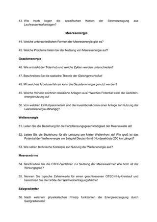 43. Wie   hoch     liegen   die    spezifischen    Kosten     der   Stromerzeugung       aus
    Laufwasserkraftanlagen?

                                    Meeresenergie

44. Welche unterschiedlichen Formen der Meeresenergie gibt es?

45. Welche Probleme treten bei der Nutzung von Meeresenergie auf?

Gezeitenenergie

46. Wie entsteht der Tidenhub und welche Zyklen werden unterschieden?

47. Beschreiben Sie die statische Theorie der Gleichgewichtsflut!

48. Mit welchen Arbeitsverfahren kann die Gezeitenenergie genutzt werden?

49. Welche Vorteile zeichnen realisierte Anlagen aus? Welches Potential weist die Gezeiten-
    energienutzung auf

50. Von welchen Einflußparametern sind die Investitionskosten einer Anlage zur Nutzung der
    Gezeitenenergie abhängig?

Wellenenergie

51. Leiten Sie die Beziehung für die Fortpflanzungsgeschwindigkeit der Meereswelle ab!

52. Leiten Sie die Beziehung für die Leistung pro Meter Wellenfront ab! Wie groß ist das
    Potential der Wellenenergie am Beispiel Deutschland (Nordseeküste 250 km Länge)?

53. Wie sehen technische Konzepte zur Nutzung der Wellenenergie aus?

Meereswärme

54. Beschreiben Sie die OTEC-Verfahren zur Nutzung der Meereswärme! Wie hoch ist der
    Wirkungsgrad?

55. Nennen Sie typische Zahlenwerte für einen geschlossenen OTEC-NH3-Kreislauf und
    berechnen Sie die Größe der Wärmeübertragungsfläche!

Salzgradienten

56. Nach welchem physikalischen Prinzip funktioniert die Energieerzeugung durch
    Salzgradienten?
 