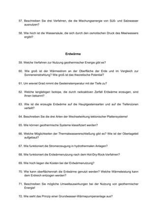 57. Beschreiben Sie drei Verfahren, die die Mischungsenergie von Süß- und Salzwasser
    ausnutzen?

58. Wie hoch ist die Wassersäule, die sich durch den osmotischen Druck des Meerwassers
    ergibt?




                                   Erdwärme

59. Welche Verfahren zur Nutzung geothermischer Energie gibt es?

60. Wie groß ist der Wärmestrom an der Oberfläche der Erde und im Vergleich zur
    Sonneneinstrahlung? Wie groß ist das theoretische Potential?

61. Um wieviel Grad nimmt die Gesteinstemperatur mit der Tiefe zu?

62. Welche langlebigen Isotope, die durch radioaktiven Zerfall Erdwärme erzeugen, sind
    Ihnen bekannt?

63. Wie ist die erzeugte Erdwärme auf die Hauptgesteinsarten und auf die Tiefenzonen
    verteilt?

64. Beschreiben Sie die drei Arten der Wechselwirkung tektonischer Plattensysteme!

65. Wie können geothermische Systeme klassifiziert werden?

66. Welche Möglichkeiten der Thermalwassererschließung gibt es? Wie ist der Obertageteil
    aufgebaut?

67. Wie funktioniert die Stromerzeugung in hydrothermalen Anlagen?

68. Wie funktioniert die Erdwärmenutzung nach dem Hot-Dry-Rock-Verfahren?

69. Wie hoch liegen die Kosten bei der Erdwärmenutzung?

70. Wie kann oberflächennah die Erdwärme genutzt werden? Welche Wärmeleistung kann
    dem Erdreich entzogen werden?

71. Beschreiben Sie mögliche Umweltauswirkungen bei der Nutzung von geothermischer
    Energie!

72. Wie sieht das Prinzip einer Grundwasser-Wärmepumpenanlage aus?
 