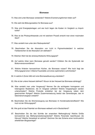Biomasse

73. Was wird unter Biomasse verstanden? Welche Erscheinungsformen treten auf?

74. Wie sieht die Bildungsreaktion für Biomasse aus?

75. Was sind Energieplantagen und wie hoch liegen die Kosten im Vergleich zu Import-
    kohle?

76. Was ist die Photosyntheserate und mit welchem Prozeß erreicht man einen maximalen
    Wert?

77. Was versteht man unter dem Redoxpotential?

78. Beschreiben Sie die Absorption von Licht in Pigmentmolekülen! In welchen
    Farbbereichen ist die Absorption am stärksten?

79. Welchen Wert hat der photosynthetische Wirkungsgrad?

80. Auf welche Arten kann Biomasse genutzt werden? Erklären Sie die Systematik der
    Biokonversionsverfahren!

81. Welche Kriterien kennzeichnen Kocher, die Biomasse nutzen? Wie hoch liegt der
    Wirkungsgrad einer 3-Steine-Feuerstelle und eines (optimierten) Lehmherdes?

82. In welche 4 Zonen läßt sich eine Biomassefeuerung unterteilen?

83. Wie ist der untere Heizwert definiert? Wovon ist der Heizwert bei Biomasse abhängig?

84. Was versteht man unter Vergasung? Nennen Sie die wichtigsten homogenen und
    heterogenen Reaktionen, die im Vergaser auftreten! Welche Vergasertypen werden
    unterschieden? Welche Produkte entstehen bei der Vergasung neben dem
    gewünschten Rohgas? Welche Zusammensetzung besitzt das Generatorgas, das im
    Gleichstromvergaser entsteht?

85. Beschreiben Sie die Stromerzeugung aus Biomasse im Kondensationskraftwerk? Wie
    hoch ist der Wirkungsgrad?

86. Wie groß ist das Potential von Biomasse weltweit und in Deutschland?

87. Beschreiben Sie die drei Schritte der anaeroben Methangärung! Welche Größe
    kennzeichnet das Methanproduktionspotential? Welche Parameter beeinflussen die
    Gärung? Welche Verweilzeit ist optimal? Zeichnen Sie das Schema einer kontinuierlich
    arbeitenden Biogasanlage?
 