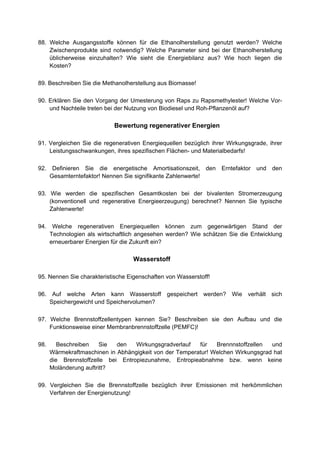 88. Welche Ausgangsstoffe können für die Ethanolherstellung genutzt werden? Welche
    Zwischenprodukte sind notwendig? Welche Parameter sind bei der Ethanolherstellung
    üblicherweise einzuhalten? Wie sieht die Energiebilanz aus? Wie hoch liegen die
    Kosten?

89. Beschreiben Sie die Methanolherstellung aus Biomasse!

90. Erklären Sie den Vorgang der Umesterung von Raps zu Rapsmethylester! Welche Vor-
    und Nachteile treten bei der Nutzung von Biodiesel und Roh-Pflanzenöl auf?

                            Bewertung regenerativer Energien

91. Vergleichen Sie die regenerativen Energiequellen bezüglich ihrer Wirkungsgrade, ihrer
    Leistungsschwankungen, ihres spezifischen Flächen- und Materialbedarfs!

92.    Definieren Sie die energetische Amortisationszeit, den     Erntefaktor und den
      Gesamterntefaktor! Nennen Sie signifikante Zahlenwerte!

93. Wie werden die spezifischen Gesamtkosten bei der bivalenten Stromerzeugung
    (konventionell und regenerative Energieerzeugung) berechnet? Nennen Sie typische
    Zahlenwerte!

94. Welche regenerativen Energiequellen können zum gegenwärtigen Stand der
    Technologien als wirtschaftlich angesehen werden? Wie schätzen Sie die Entwicklung
    erneuerbarer Energien für die Zukunft ein?

                                  Wasserstoff

95. Nennen Sie charakteristische Eigenschaften von Wasserstoff!

96. Auf welche Arten kann Wasserstoff gespeichert werden? Wie verhält sich
    Speichergewicht und Speichervolumen?

97. Welche Brennstoffzellentypen kennen Sie? Beschreiben sie den Aufbau und die
    Funktionsweise einer Membranbrennstoffzelle (PEMFC)!

98.      Beschreiben    Sie  den   Wirkungsgradverlauf   für   Brennnstoffzellen  und
      Wärmekraftmaschinen in Abhängigkeit von der Temperatur! Welchen Wirkungsgrad hat
      die Brennstoffzelle bei Entropiezunahme, Entropieabnahme bzw. wenn keine
      Moländerung auftritt?

99. Vergleichen Sie die Brennstoffzelle bezüglich ihrer Emissionen mit herkömmlichen
    Verfahren der Energienutzung!
 