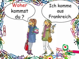Woher
kommst
du ?
Ich komme
aus
Frankreich.
 