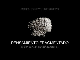 PENSAMIENTO FRAGMENTADO
CLASE #07 – PLANNING DIGITAL 01
RODRIGO REYES RESTREPO
 