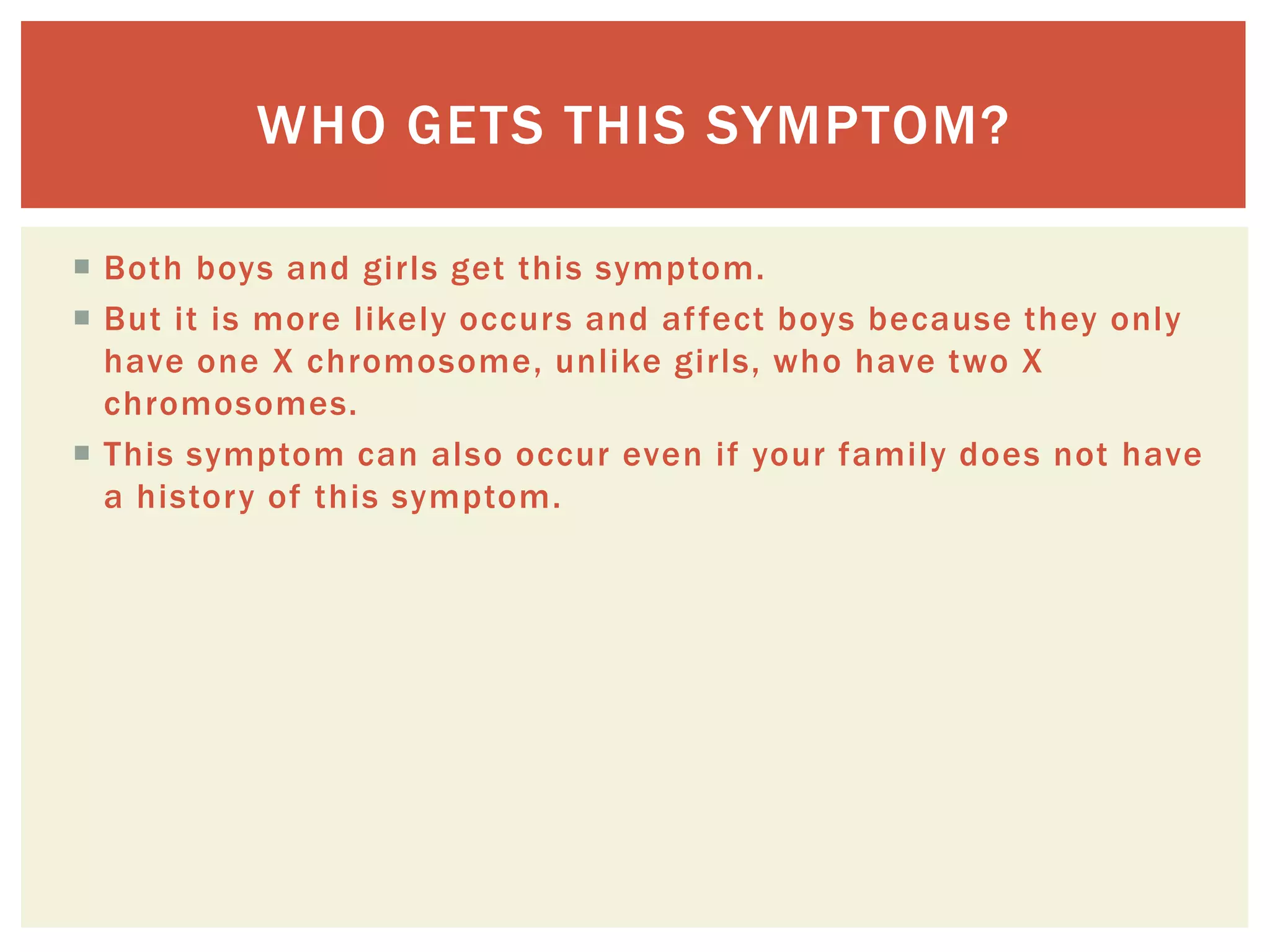 Both boys and girls get this symptom. But it is more likely occurs and affect boys because they only have one X chromosome, unlike girls, who have two X chromosomes. This symptom can also occur even if your family does not have a history of this symptom. Who gets this symptom? 