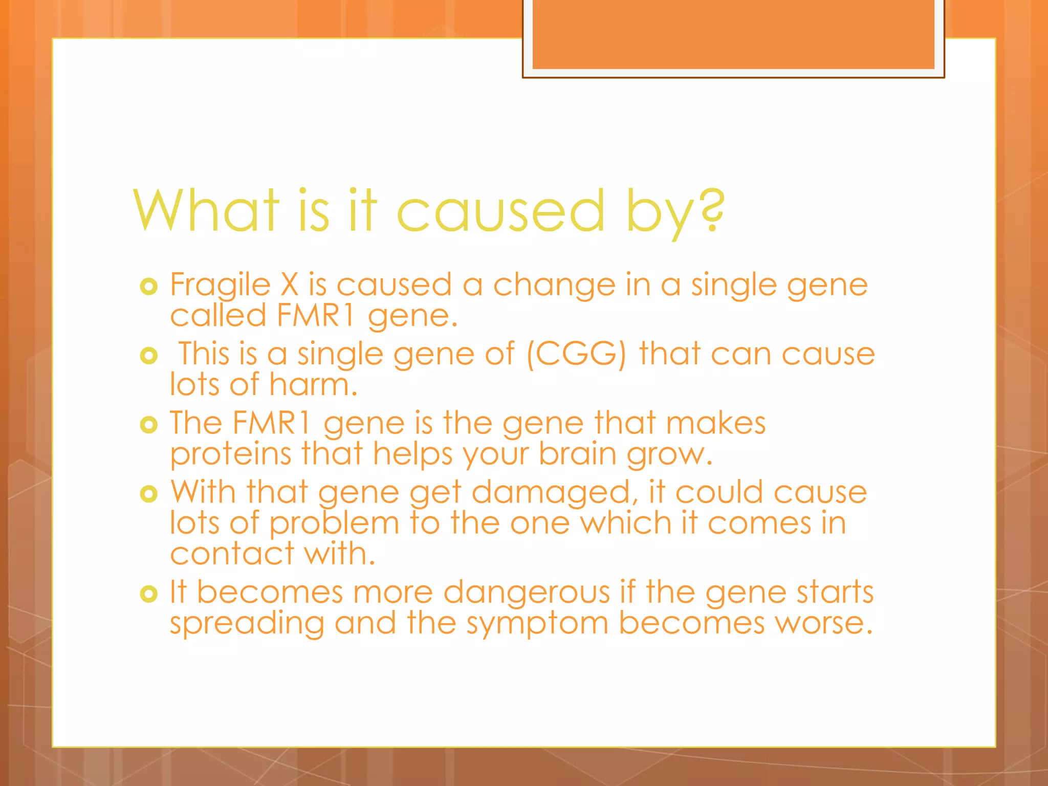 What is it caused by? Fragile X is caused a change in a single gene called FMR1 gene. This is a single gene of (CGG) that can cause lots of harm. The FMR1 gene is the gene that makes proteins that helps your brain grow. With that gene get damaged, it could cause lots of problem to the one which it comes in contact with.  It becomes more dangerous if the gene starts spreading and the symptom becomes worse. 